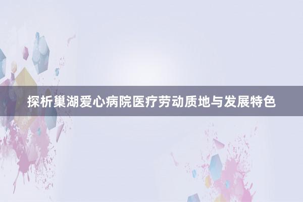 探析巢湖爱心病院医疗劳动质地与发展特色