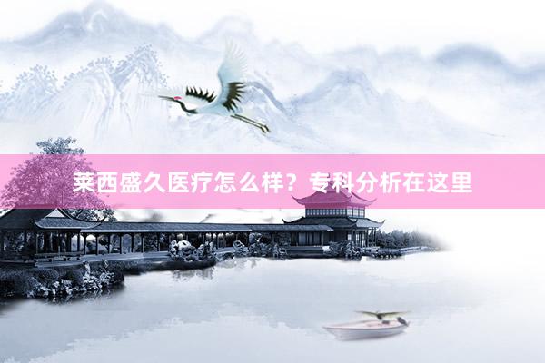 莱西盛久医疗怎么样？专科分析在这里