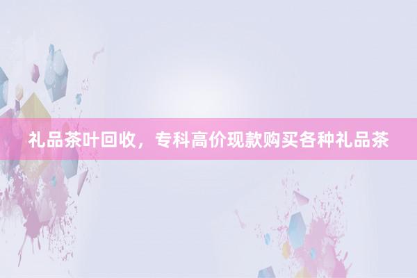 礼品茶叶回收，专科高价现款购买各种礼品茶
